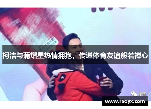 柯洁与蒲熠星热情拥抱，传递体育友谊般若禅心